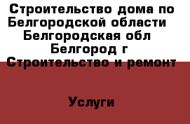 Строительство дома по Белгородской области - Белгородская обл., Белгород г. Строительство и ремонт » Услуги   . Белгородская обл.